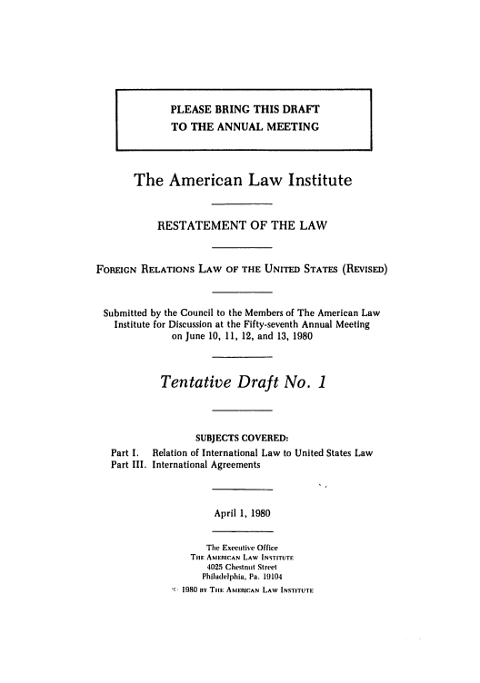 handle is hein.ali/rethdfr0002 and id is 1 raw text is: The American Law Institute
RESTATEMENT OF THE LAW
FOREIGN RELATIONS LAW OF THE UNITED STATES (REVISED)
Submitted by the Council to the Members of The American Law
Institute for Discussion at the Fifty-seventh Annual Meeting
on June 10, II, 12, and 13, 1980
Tentative Draft No. 1
SUBJECTS COVERED:
Part I.  Relation of International Law to United States Law
Part III. International Agreements

April 1, 1980

The Executive Office
Til AMERICAN LAW INSTITUTE
4025 Chestnut Street
Philadelphia, Pa. 19104
1980 ny Tim AMERICAN LAW INSTITUTE

PLEASE BRING THIS DRAFT
TO THE ANNUAL MEETING


