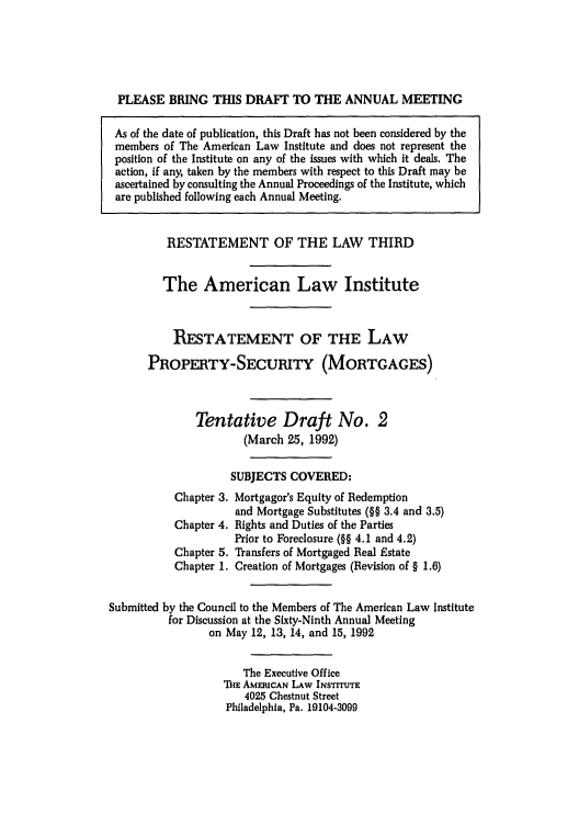 handle is hein.ali/retpmrtges0012 and id is 1 raw text is: PLEASE BRING THIS DRAFT TO THE ANNUAL MEETING
As of the date of publication, this Draft has not been considered by the
members of The American Law Institute and does not represent the
position of the Institute on any of the issues with which it deals. The
action, if any, taken by the members with respect to this Draft may be
ascertained by consulting the Annual Proceedings of the Institute, which
are published following each Annual Meeting.
RESTATEMENT OF THE LAW THIRD
The American Law Institute
RESTATEMENT OF THE LAW
PROPERTY-SECURITY (MORTGAGES)
Tentative Draft No. 2
(March 25, 1992)
SUBJECTS COVERED:
Chapter 3. Mortgagor's Equity of Redemption
and Mortgage Substitutes (§§ 3.4 and 3.5)
Chapter 4. Rights and Duties of the Parties
Prior to Foreclosure (§§ 4.1 and 4.2)
Chapter 5. Transfers of Mortgaged Real Estate
Chapter 1. Creation of Mortgages (Revision of § 1.6)
Submitted by the Council to the Members of The American Law Institute
for Discussion at the Sixty-Ninth Annual Meeting
on May 12, 13, 14, and 15, 1992
The Executive Office
ThE AMEIUCAN LAW INSTITUTE
4025 Chestnut Street
Philadelphia, Pa. 19104-3099


