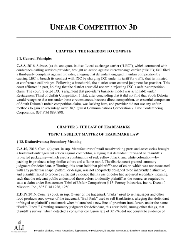 handle is hein.ali/retuc0504 and id is 1 raw text is: 





                     UNFAIR COMPETITION 3D





                         CHAPTER 1.   THE   FREEDOM TO COMPETE

§ 1. General Principles

C.A.8, 2016. Subsec. (a) cit. and quot. in disc. Local-exchange carrier (LEC), which contracted with
conference-calling services provider, brought an action against interexchange carrier (IXC); IXC filed
a third-party complaint against provider, alleging that defendant engaged in unfair competition by
causing LEC  to breach its contract with IXC by charging IXC under its tariff for traffic that terminated
at conference-call bridges. Following a bench trial, the district court entered judgment for provider. This
court affirmed in part, holding that the district court did not err in rejecting IXC's unfair-competition
claim. The court rejected IXC's argument that provider's business model was actionable under
Restatement Third of Unfair Competition § 1(a), after concluding that it did not find that South Dakota
would recognize that tort under these circumstances, because direct competition, an essential component
of South Dakota's unfair-competition claim, was lacking here, and provider did not use any unfair
methods to gain an advantage over IXC. Qwest Communications Corporation v. Free Conferencing
Corporation, 837 F.3d 889, 898.



                         CHAPTER 3. THE LAW OF TRADEMARKS

                    TOPIC   1. SUBJECT   MATTER OF TRADEMARK LAW

§ 13. Distinctiveness; Secondary Meaning

C.A.10, 2016. Com. (d) quot. in sup. Manufacturer of retail metalworking parts and accessories brought
a trademark-infringement action against competitor, alleging that defendant infringed on plaintiff s
protected packaging-which  used a combination of red, yellow, black, and white coloration-by
packing its products using similar colors and a flame motif. The district court granted summary
judgment for defendant. Affirming, this court held that plaintiff s use of color, which was not associated
with any particular shape, pattern, or design, was not adequately designed to be inherently distinctive,
and plaintiff failed to produce sufficient evidence that its use of color had acquired secondary meaning,
such that the relevant public understood those colors to identify plaintiff as the source, as required to
state a claim under Restatement Third of Unfair Competition § 13. Forney Industries, Inc. v. Daco of
Missouri, Inc., 835 F.3d 1238, 1250.

E.D.Pa.2016. Com.  (e) quot. in sup. Owner of the trademark Parks used to sell sausages and other
food products sued owner of the trademark Ball Park used to sell frankfurters, alleging that defendant
infringed on plaintiff s trademark when it launched a new line of premium frankfurters under the name
Park's Finest. Granting summary judgment for defendant, this court held, among other things, that
plaintiff s survey, which detected a consumer confusion rate of 32.7%, did not constitute evidence of




           For earlier citations, see the Appendices, Supplements, or Pocket Parts, if any, that correspond to the subject matter under examination.


