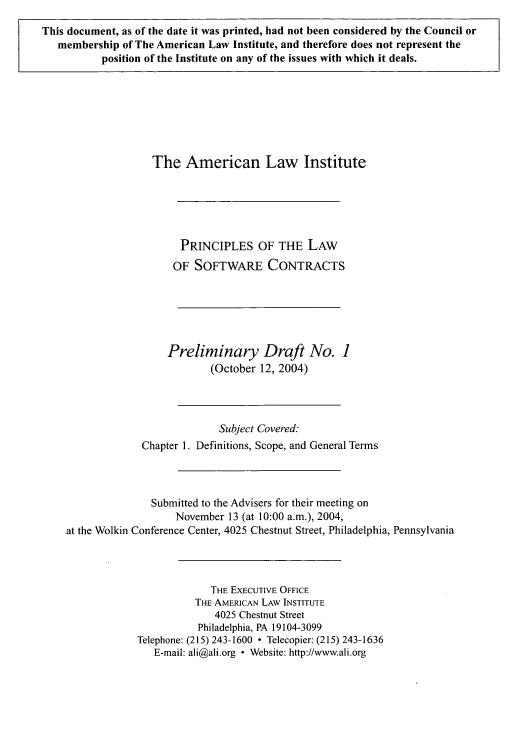 handle is hein.ali/software0001 and id is 1 raw text is: This document, as of the date it was printed, had not been considered by the Council or
membership of The American Law Institute, and therefore does not represent the
position of the Institute on any of the issues with which it deals.

The American Law Institute
PRINCIPLES OF THE LAW
OF SOFTWARE CONTRACTS
Preliminary Draft No. 1
(October 12, 2004)
Subject Covered:
Chapter 1. Definitions, Scope, and General Terms
Submitted to the Advisers for their meeting on
November 13 (at 10:00 a.m.), 2004,
at the Wolkin Conference Center, 4025 Chestnut Street, Philadelphia, Pennsylvania
THE EXECUTIVE OFFICE
THE AMERICAN LAW INSTITUTE
4025 Chestnut Street
Philadelphia, PA 19104-3099
Telephone: (215) 243-1600  Telecopier: (215) 243-1636
E-mail: ali@ali.org - Website: http://www.ali.org


