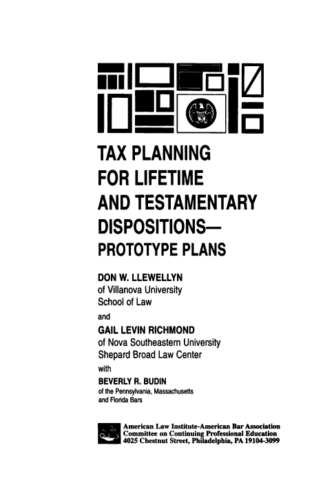 handle is hein.ali/tpltd0001 and id is 1 raw text is: 












TAX PLANNING

FOR LIFETIME

AND TESTAMENTARY

DISPOSITIONS-

PROTOTYPE PLANS

DON  W. LLEWELLYN
of Villanova University
School of Law
and
GAIL LEVIN RICHMOND
of Nova Southeastern University
Shepard Broad Law Center
with
BEVERLY R. BUDIN
of the Pennsylvania, Massachusetts
and Florida Bars

     American Law Institute-American Bar Association
     Committe on Continuing Professional Education
     4025 Chestnut Street, Philadelphia, PA 19104-3099


