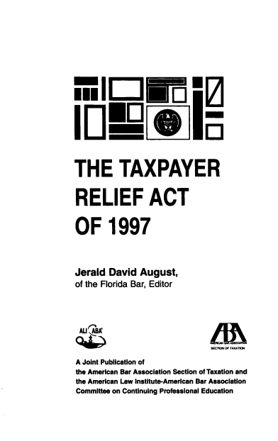 handle is hein.ali/txpra0001 and id is 1 raw text is: 








    :1 ...




THE TAXPAYER

RELIEF ACT

OF 1997



Jerald  David August,
of the Florida Bar, Editor



AUIAA                         LM~
                              SEC1g4 OF TAATIWN
A Joint Publication of
the American Bar Association Section of Taxation and
the American Law institute-American Bar Association
Committee on Continuing Professional Education


