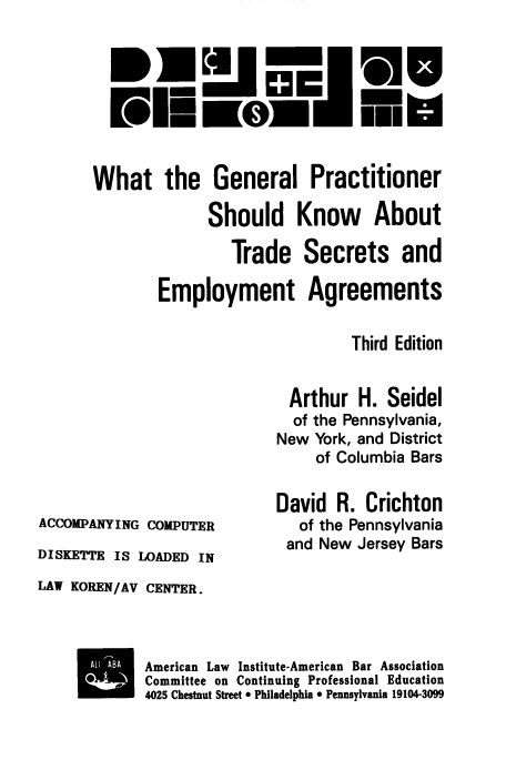 handle is hein.ali/wgptsea0001 and id is 1 raw text is: PIE mm

.5

What the General Practitioner
Should Know About
Trade Secrets and
Employment Agreements
Third Edition
Arthur H. Seidel
of the Pennsylvania,
New York, and District
of Columbia Bars

ACCOMPANYING COMPUTER
DISKETTE IS LOADED IN

David R. Crichton
of the Pennsylvania
and New Jersey Bars

LAW KOREN/AV CENTER.
A ABA    American Law    Institute-American Bar Association
 Committee on Continuing Professional Education
4025 Chestnut Street  Philadelphia 0 Pennsylvania 19104-3099


