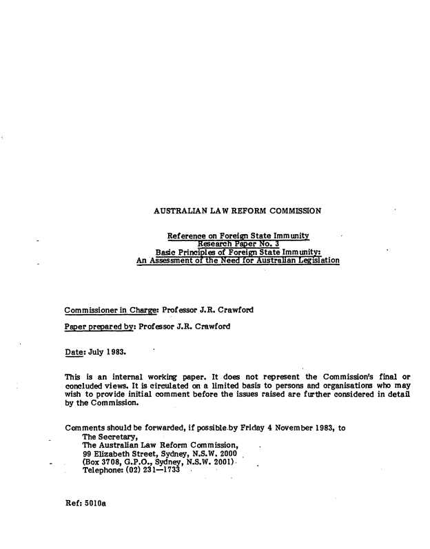 handle is hein.alrc/basprifor0001 and id is 1 raw text is: 





















AUSTRALIAN LAW REFORM COMMISSION


                         Reference on Foreign State Immunity
                                Research Paper No. 3
                      Basic Principles of Foreign State Immunity:
                 An Assessment of the Need for Austraian Legislation




Commissioner in Charge: Professor J.R. Crawford

Paper prepared by: Professor J.R. Crawford


Date: July 1983.

This is an internal working paper. It does not represent the Commission's final or
concluded views. It is circulated on a limited basis to persons and organisations who may
wish to provide initial comment before the issues raised are further considered in detail
by the Commission.


Comments should be forwarded, if possible.by Friday 4 November 1983, to
    The Secretary,
    The Australian Law Reform Commission,
    99 Elizabeth Street, Sydney, N.S.W. 2000
    (Box 3708, G.P.O., Sydney, N.S.W. 2001).
    Telephone: (02) 231-1733


Ref: 5010a


