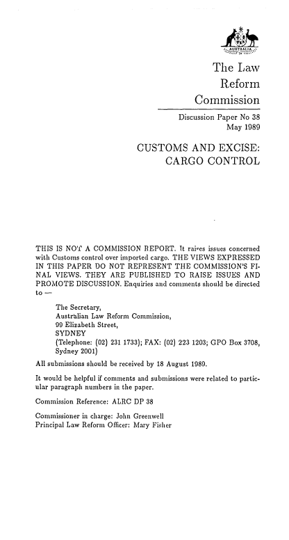 handle is hein.alrc/cexcac0001 and id is 1 raw text is: - M ASTIAL A i
The Law
Reform
Commission
Discussion Paper No 38
May 1989
CUSTOMS AND EXCISE:
CARGO CONTROL
THIS IS NOT A COMMISSION REPORT. It rai-es issues concerned
with Customs control over imported cargo. THE VIEWS EXPRESSED
IN THIS PAPER DO NOT REPRESENT THE COMMISSION'S FI-
NAL VIEWS. THEY ARE PUBLISHED TO RAISE ISSUES AND
PROMOTE DISCUSSION. Enquiries and comments should be directed
to -
The Secretary,
Austrbilian Law Reform Commission,
99 Elizabeth Street,
SYDNEY
(Telephone: (02) 231 1733); FAX: (02) 223 1203; GPO Box 3708,
Sydney 2001)
All submissions should be received by 18 August 1989.
It would be helpful if comments and submissions were related to partic-
ular paragraph numbers in the paper.
Commission Reference: ALRC DP 38
Commissioner in charge: John Greenwell
Principal Law Reform Officer: Mary Fisher


