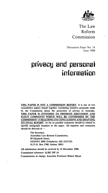 handle is hein.alrc/prvpi0001 and id is 1 raw text is: 








                                           The Law

                                             Reform

                                      Commission


                                  Discussion Paper No. 14
                                               June 1980





        privacy and personl2I


                               information










THIS PAPER IS NOT A COMMISSION REPORT. It is one of two
consultative papers issued together containing tentative proposals made
by the Commission about the protection of privacy in Australia.
THIS PAPER IS INTENDED TO PROMOTE DISCUSSION AND
ELICIT COMMENTS WHICH WILL BE CONSIDERED BY THE
COMMISSION IN REACHING ITS CONCLUSIONS AND DRAFTING
ITS FINAL REPORT. As far as possible comments should be related to
specific paragraph numbers in the paper. All inquiries and comments
should be directed to -
       The Secretary,
       Australian Law Reform Commission,
       99 Elizabeth Street,
       SYDNEY 2000 (Telephone: (02) 2311733)
       (G.P.O. Box 3708, Sydney 2001)

All submissions should be received by 12 December 1980.
Commission reference: ALRC DP 14
Commissioner in charge: Associate Professor Robert Hayes


