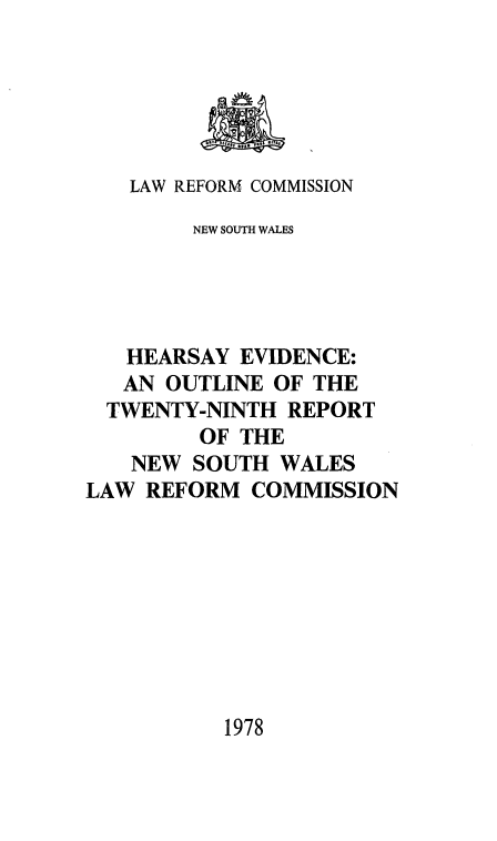 handle is hein.alrc/rptheaev0002 and id is 1 raw text is: 





   LAW REFORM COMMISSION
        NEW SOUTH WALES




   HEARSAY EVIDENCE:
   AN OUTLINE OF THE
   TWENTY-NINTH REPORT
         OF THE
   NEW SOUTH WALES
LAW REFORM COMMISSION


1978


