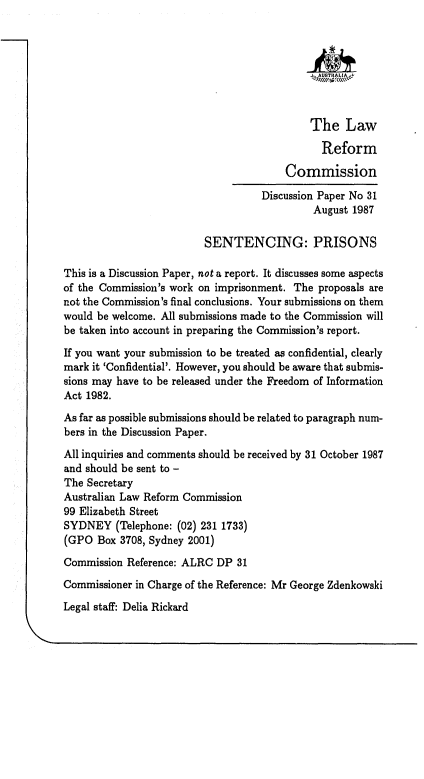 handle is hein.alrc/sntprs0001 and id is 1 raw text is: 








                                            The Law

                                              Reform

                                       Commission

                                   Discussion Paper No 31
                                            August 1987

                         SENTENCING: PRISONS

This is a Discussion Paper, not a report. It discusses some aspects
of the Commission's work on imprisonment. The proposals are
not the Commission's final conclusions. Your submissions on them
would be welcome. All submissions made to the Commission will
be taken into account in preparing the Commission's report.

If you want your submission to be treated as confidential, clearly
mark it 'Confidential'. However, you should be aware that submis-
sions may have to be released under the Freedom of Information
Act 1982.
As far as possible submissions should be related to paragraph num-
bers in the Discussion Paper.
All inquiries and comments should be received by 31 October 1987
and should be sent to -
The Secretary
Australian Law Reform Commission
99 Elizabeth Street
SYDNEY (Telephone: (02) 231 1733)
(GPO Box 3708, Sydney 2001)
Commission Reference: ALRC DP 31
Commissioner in Charge of the Reference: Mr George Zdenkowski
Legal staff: Delia Rickard


