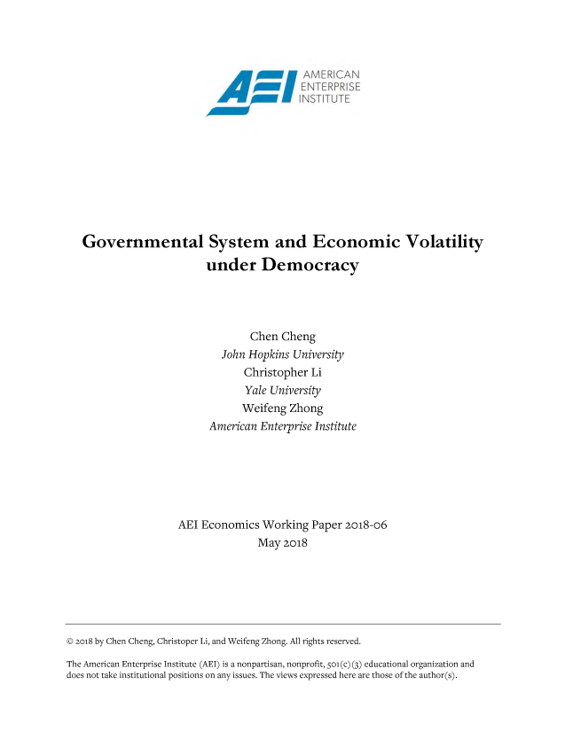 handle is hein.amenin/aeiactx0001 and id is 1 raw text is: 

















Governmental System and Economic Volatility

                       under Democracy




                               Chen Cheng
                         John Hopkins University
                             Christopher  Li
                             Yale University
                             Weifeng  Zhong
                       American Enterprise Institute







                 AEl  Economics  Working  Paper 2018-06
                                May  2018


@ 2018 by Chen Cheng, Christoper Li, and Weifeng Zhong. All rights reserved.

The American Enterprise Institute (AEI) is a nonpartisan, nonprofit, So(c) (3) educational organization and
does not take institutional positions on any issues. The views expressed here are those of the author(s).


