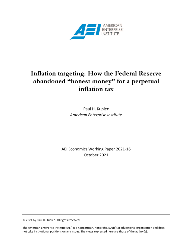 handle is hein.amenin/aeiaedj0001 and id is 1 raw text is: Inflation targeting: How         the Federal Reserve
abandoned honest money for a perpetual
inflation tax
Paul H. Kupiec
American Enterprise Institute
AEI Economics Working Paper 2021-16
October 2021

© 2021 by Paul H. Kupiec. All rights reserved.
The American Enterprise Institute (AEI) is a nonpartisan, nonprofit, 501(c)(3) educational organization and does
not take institutional positions on any issues. The views expressed here are those of the author(s).


