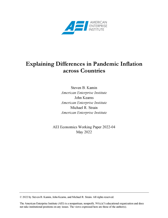 handle is hein.amenin/aeiaeig0001 and id is 1 raw text is: \       AME CAN
Explaining Differences in Pandemic Inflation
across Countries
Steven B. Kamin
American Enterprise Institute
John Kearns
American Enterprise Institute
Michael R. Strain
American Enterprise Institute
AEI Economics Working Paper 2022-04
May 2022

© 2022 by Steven B. Kamin, John Kearns, and Michael R. Strain. All rights reserved.
The American Enterprise Institute (AEI) is a nonpartisan, nonprofit, 501(c)(3) educational organization and does
not take institutional positions on any issues. The views expressed here are those of the author(s).


