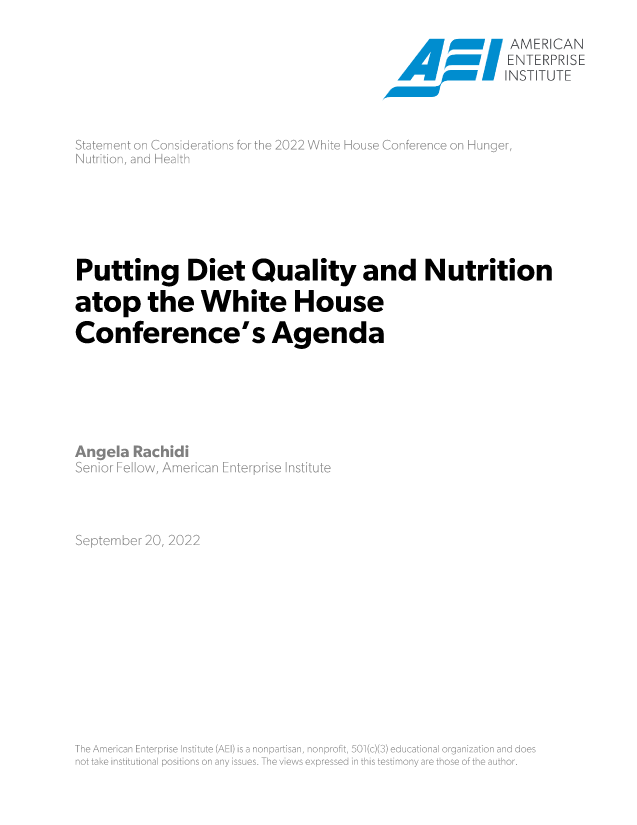 handle is hein.amenin/aeiaekz0001 and id is 1 raw text is: NW  N ~NAMERICAN
ENTERPRSE
INST fTUTE
Putting Diet Quality and Nutrition
atop the White House
Conference's Agenda
Angela Rach \d'
nr     An
September 20, 2'2
\h AmrcnN'tr s  nmt  A )i  onatsn  ~o~ts we  ~ictoaognainadd
[1 !  a k  ll tiu i~ aiPO iio s  i  a y  E UG3. Th  ie S  l pr 5E d  f  t ist~ tln l /  re i -  7N  h  a th E


