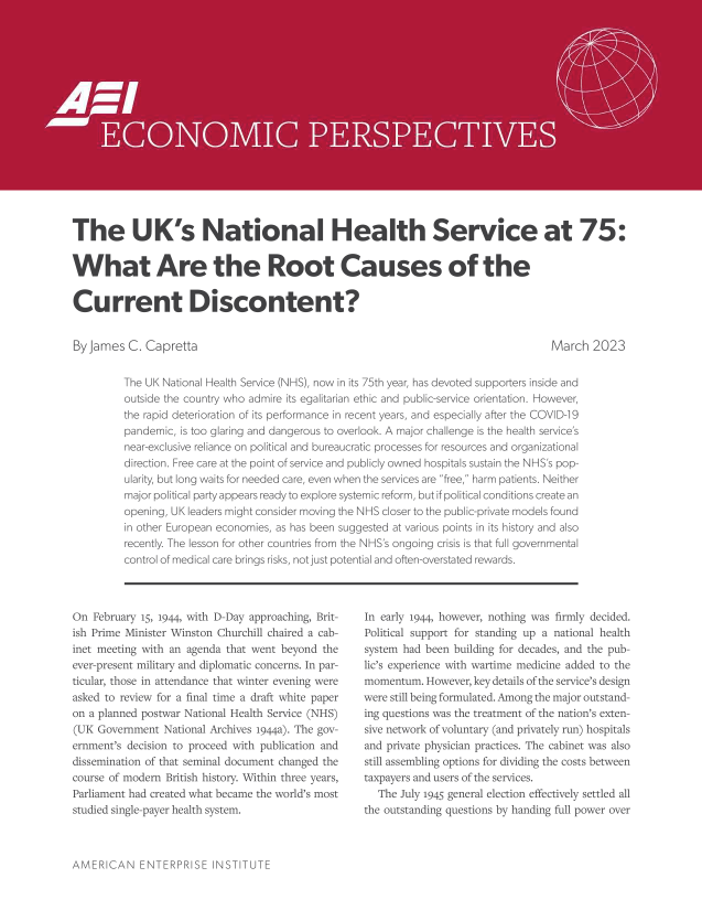 handle is hein.amenin/aeiaenj0001 and id is 1 raw text is: 

















The UK's National Health Se rvice at 75:


What Are the Root Causes of the


Current Discontent?


By James  C. Cap  retta                                                               March  2023


         The UK National Hea:t ;ervice (NHS), row in its 75th year, has devcoted supporters inside and
         outside the country who ad ir its egalitarian ethic and pubic-service orientation. -iovever,
         the rapid deterioratin oc its perorm iance in recent years, and especialy after the COVID -9
         pancem  ic, is too glaig and d angerowu to overlook. A najor challenge is the health service's
         near-exclusive reiarce on poli ical and bureaucratic processes for resourcs and organiza ional
         ireceion Fr e  rat the point of service and pu h Ily owned hospta sustain da NHS s pop-
         ularity,  long wits r or neded care, even when the senvices are free, harm patients. Neither
         major political  ;artvappcars ready to exolor sysernic reforr, :ut if oolitica c ndit create r r
         cpering, UK leaders migh c nsider noving the NHS Ooser to the pu lic-privat node-s ound
         in otner European ecornoies, as has been suggested at various points in its histpE y and also
         recently. The lessor for other c-untries from the NHS's ongc'ing crisis is that fuil governmental
         control of medical care hrings risks, not ust potential and of.en--overstated rewards.


On  February 15, i94, with D-Day approachin, Brit-
ish Prime MidIister Winston Churchill ci ired a cab-
inet meting with. an agenda that went beymom'd te
ever-present military and diploma tic concerns, In par-
ticular, those in attendance that winter evening wem
asked to review for a final time a draft white paper
on a planned postwar National Hcalth. Service (N-.{S)
(UIK Government Na-inal  Archives 1944a). The gov-
ernment's decision to proceed witi publication and
dissemination of that seminal document cnanged the
course  mo der  British history. Within three years,
Parliament had created what became the world's most
studied single-payer health system.


In early .944, however, nothing was firrly decided.
Political support for standing up a national healsh
systen had been building for dckade-, and the pub-
lie's experence with wartime medic no added to the
momentum.  Howcverfkey deTi  orthe service's design
were still being fomrelated. Am ong the major outstand-
ing quessions wos the sreatnent 0f the nratioe ' exte:-
sive network of voluntary (and privately run) hospitals
and private physician practies. The cabine wkas also
stiil assembling ;ption for dividing the costs between
taxpayers and users of the services.
   The July j.94 gcneral election effectively settled all
the outtstanding questions by handing full power over


AMERICAN ENTERPRISE iNSTITUT E


