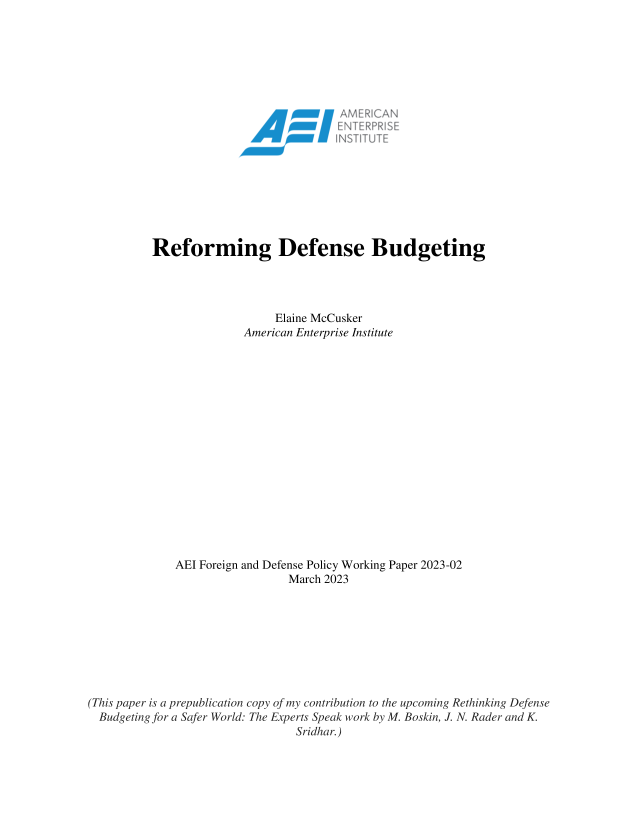 handle is hein.amenin/aeiaeob0001 and id is 1 raw text is: 


















          Reforming Defense Budgeting




                             Elaine McCusker
                        American Enterprise Institute

















              AEI Foreign and Defense Policy Working Paper 2023-02
                               March 2023









(This paper is a prepublication copy of my contribution to the upcoming Rethinking Defense
  Budgetingjfr a Safer World: The Experts Speak work by M. Boskin, J. N. Rader and K.
                                Sridhar.)


