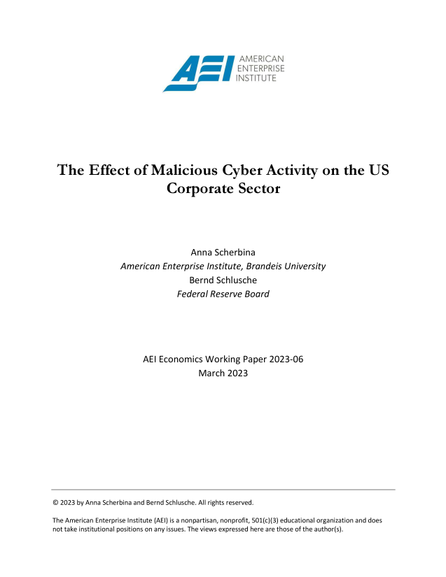 handle is hein.amenin/aeiaeoc0001 and id is 1 raw text is: 




                                        ~MERIAN










 The Effect of Malicious Cyber Activity on the US

                           Corporate Sector





                                Anna  Scherbina
                American  Enterprise Institute, Brandeis University
                                Bernd Schlusche
                             Federal Reserve Board





                     AEI Economics  Working  Paper 2023-06
                                  March  2023












© 2023 by Anna Scherbina and Bernd Schlusche. All rights reserved.

The American Enterprise Institute (AEI) is a nonpartisan, nonprofit, 501(c)(3) educational organization and does
not take institutional positions on any issues. The views expressed here are those of the author(s).


