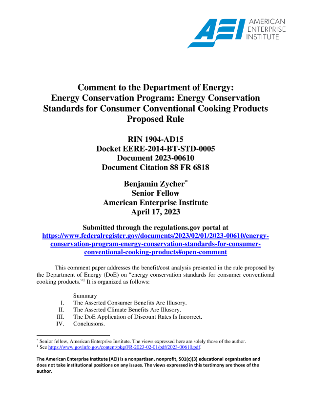 handle is hein.amenin/aeiaeou0001 and id is 1 raw text is: 

                                                                    AMERICAN
                                                     ddol\\ ~      ENTERPRISE
                                                                   INST TUTE






             Comment to the Department of Energy:
     Energy Conservation Program: Energy Conservation
  Standards for Consumer Conventional Cooking Products
                             Proposed Rule

                             RIN   1904-AD15
                   Docket  EERE-2014-BT-STD-0005
                          Document 2023-00610
                     Document Citation 88 FR 6818

                            Benjamin   Zycher*
                              Senior  Fellow
                     American Enterprise Institute
                              April  17, 2023

               Submitted through  the regulations.gov portal at
  https://www.federa lreister.ov/docments/2       23/2/01/2023-0061O/ener v-
    conservation- pirogram-energ %-onservationstandards-  or-consumer-
               convetional-ooking- rodits#open-conmnent

      This comment paper addresses the benefit/cost analysis presented in the rule proposed by
the Department of Energy (DoE) on energy conservation standards for consumer conventional
cooking products. It is organized as follows:

            Summary
        I.  The Asserted Consumer Benefits Are Illusory.
        II. The Asserted Climate Benefits Are Illusory.
      III.  The DoE Application of Discount Rates Is Incorrect.
      IV.   Conclusions.

* Senior fellow, American Enterprise Institute. The views expressed here are solely those of the author.
1 See https:/wwwgcvin3f  . tov/conent/rkp/FR2223- 2-) i/rdf20 3-0Q610 .pdf.
The American Enterprise Institute (AEI) is a nonpartisan, nonprofit, 501(c)(3) educational organization and
does not take institutional positions on any issues. The views expressed in this testimony are those of the
author.


