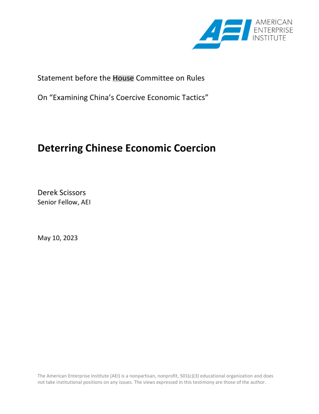handle is hein.amenin/aeiaeph0001 and id is 1 raw text is: 

                                                     AMERiCAN
                                            ~ ~\ ENTERPRISE
                                                    INST TUTE




Statement before the House Committee on Rules

On Examining China's Coercive Economic Tactics





Deterring   Chinese   Economic   Coercion




Derek Scissors
Senior Fellow, AEI



May 10, 2023
















             m n           s:


