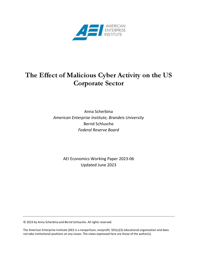 handle is hein.amenin/aeiaeqh0001 and id is 1 raw text is: 




                                        ~MERIAN










 The Effect of Malicious Cyber Activity on the US

                           Corporate Sector





                                Anna  Scherbina
                American  Enterprise Institute, Brandeis University
                                Bernd Schlusche
                             Federal Reserve Board





                     AEI Economics  Working  Paper 2023-06
                               Updated June 2023












© 2023 by Anna Scherbina and Bernd Schlusche. All rights reserved.

The American Enterprise Institute (AEI) is a nonpartisan, nonprofit, 501(c)(3) educational organization and does
not take institutional positions on any issues. The views expressed here are those of the author(s).


