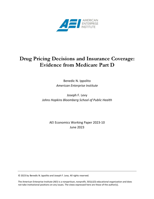 handle is hein.amenin/aeiaeqi0001 and id is 1 raw text is: 




                                      'AMERIAN










Drug Pricing Decisions and Insurance Coverage:

             Evidence from Medicare Part D



                             Benedic N. Ippolito
                        American  Enterprise Institute


                               Joseph F. Levy
               Johns Hopkins Bloomberg  School of Public Health





                    AEI Economics Working  Paper 2023-10
                                 June 2023


© 2023 by Benedic N. Ippolito and Joseph F. Levy. All rights reserved.

The American Enterprise Institute (AEI) is a nonpartisan, nonprofit, 501(c)(3) educational organization and does
not take institutional positions on any issues. The views expressed here are those of the author(s).


