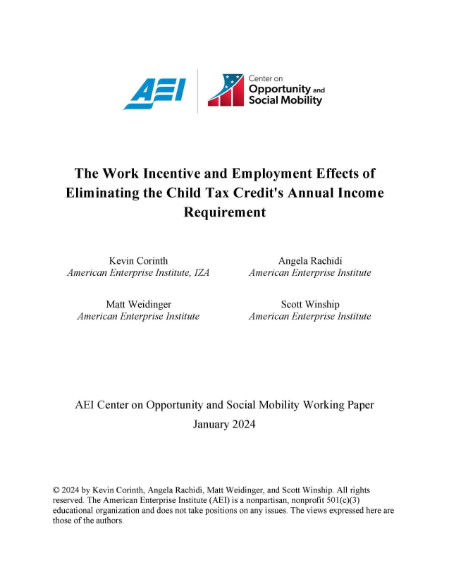 handle is hein.amenin/aeiaeuf0001 and id is 1 raw text is: 







A- N


Center on
Opp  ortunity and
Social Mobility


  The   Work Incentive and Employment Effects of

Eliminating the Child Tax Credit's Annual Income

                         Requirement


         Kevin Corinth
American Enterprise Institute, IZA


        Matt Weidinger
  American Enterprise Institute


      Angela Rachidi
American Enterprise Institute


       Scott Winship
American Enterprise Institute


     AEI Center on  Opportunity and Social Mobility Working  Paper

                             January 2024





© 2024 by Kevin Corinth, Angela Rachidi, Matt Weidinger, and Scott Winship. All rights
reserved. The American Enterprise Institute (AEI) is a nonpartisan, nonprofit 501(c)(3)
educational organization and does not take positions on any issues. The views expressed here are
those of the authors.



