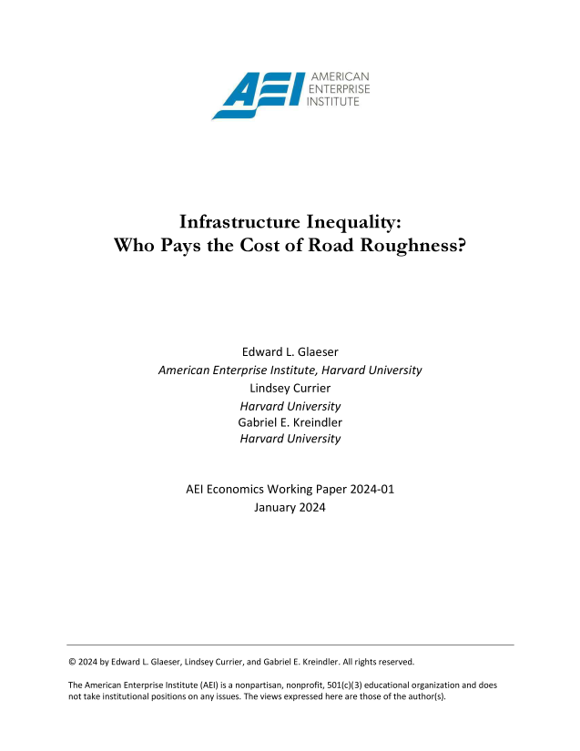 handle is hein.amenin/aeiaeug0001 and id is 1 raw text is: 
















            Infrastructure Inequality:

Who Pays the Cost of Road Roughness?







                        Edward  L. Glaeser
        American  Enterprise Institute, Harvard University
                         Lindsey Currier
                       Harvard  University
                       Gabriel E. Kreindler
                       Harvard  University



             AEI Economics  Working  Paper 2024-01
                          January 2024


© 2024 by Edward L. Glaeser, Lindsey Currier, and Gabriel E. Kreindler. All rights reserved.

The American Enterprise Institute (AEI) is a nonpartisan, nonprofit, 501(c)(3) educational organization and does
not take institutional positions on any issues. The views expressed here are those of the author(s).


