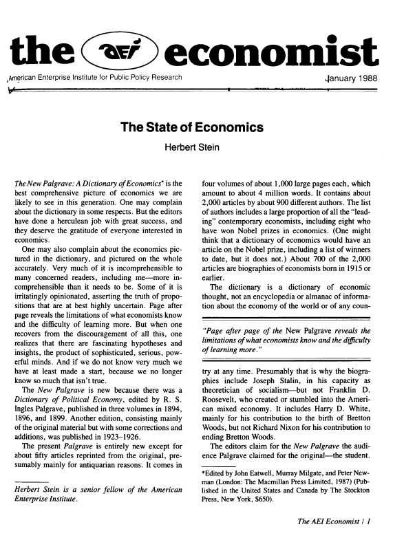 handle is hein.amenin/aeieco1988 and id is 1 raw text is: 





the                                          economist

,American Enterprise Institute for Public Policy Research                                 Aanuary   1988


The State of Economics

             Herbert  Stein


The New Palgrave: A Dictionary of Economics* is the
best comprehensive  picture of economics we  are
likely to see in this generation. One may complain
about the dictionary in some respects. But the editors
have done a herculean job with great success, and
they deserve the gratitude of everyone interested in
economics.
  One  may also complain about the economics pic-
tured in the dictionary, and pictured on the whole
accurately. Very much of it is incomprehensible to
many  concerned readers, including me-more   in-
comprehensible than it needs to be. Some of it is
irritatingly opinionated, asserting the truth of propo-
sitions that are at best highly uncertain. Page after
page reveals the limitations of what economists know
and the difficulty of learning more. But when one
recovers from the discouragement of all this, one
realizes that there are fascinating hypotheses and
insights, the product of sophisticated, serious, pow-
erful minds. And if we do not know very much we
have at least made a start, because we no longer
know  so much that isn't true.
  The  New  Palgrave is new because  there was a
Dictionary of Political Economy, edited by R. S.
Ingles Palgrave, published in three volumes in 1894,
1896, and 1899. Another edition, consisting mainly
of the original material but with some corrections and
additions, was published in 1923-1926.
  The  present Palgrave is entirely new except for
about fifty articles reprinted from the original, pre-
sumably mainly for antiquarian reasons. It comes in


Herbert Stein is a senior fellow of the American
Enterprise Institute.


four volumes of about 1,000 large pages each, which
amount  to about 4 million words. It contains about
2,000 articles by about 900 different authors. The list
of authors includes a large proportion of all the lead-
ing contemporary economists, including eight who
have won  Nobel  prizes in economics. (One might
think that a dictionary of economics would have an
article on the Nobel prize, including a list of winners
to date, but it does not.) About 700 of the 2,000
articles are biographies of economists born in 1915 or
earlier.
  The   dictionary is a  dictionary of economic
thought, not an encyclopedia or almanac of informa-
tion about the economy of the world or of any coun-


Page  after page of the New Palgrave reveals the
limitations of what economists know and the difficulty
of learning more.

try at any time. Presumably that is why the biogra-
phies include  Joseph Stalin, in his capacity as
theoretician of socialism-but   not Franklin  D.
Roosevelt, who created or stumbled into the Ameri-
can mixed  economy.  It includes Harry D. White,
mainly for his contribution to the birth of Bretton
Woods,  but not Richard Nixon for his contribution to
ending Bretton Woods.
  The  editors claim for the New Palgrave the audi-
ence Palgrave claimed for the original-the student.

*Edited by John Eatwell, Murray Milgate, and Peter New-
man (London: The Macmillan Press Limited, 1987) (Pub-
lished in the United States and Canada by The Stockton
Press, New York, $650).


The AEI Economist I 1


