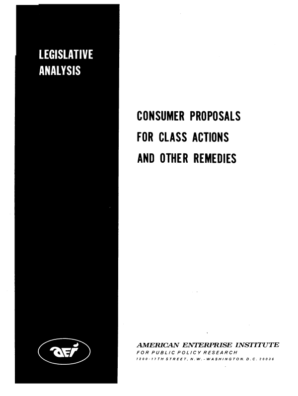 handle is hein.amenin/cpcaor0001 and id is 1 raw text is: CONSUMER PROPOSALS
FOR CLASS ACTIONS
AND OTHER REMEDIES

AMERICAN ENTERPRISE INSTITUTE
FOR PUBLIC POLICY RESEARCH
1200-17TH STREET. N.W.-WASHINGTON. D. C. 20036


