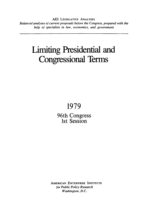 handle is hein.amenin/lpctn0001 and id is 1 raw text is: 



                AEI LEGISLATIVE ANALYSES
Balanced analyses of current proposals before the Congress, prepared with the
       help of specialists in law, economics, and government


Limiting Presidential and

   Congressional Terms


     1979

96th  Congress
  1st Session


AMERICAN ENTERPRISE INSTITUTE
   for Public Policy Research
      Washington, D.C.


