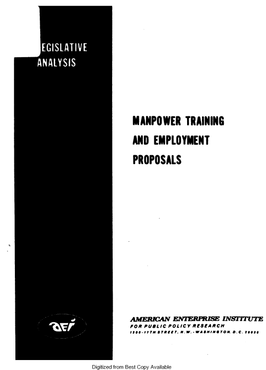 handle is hein.amenin/mtaep0001 and id is 1 raw text is: 















MANPOWER TRAINING


AND  EMPLOYMENT


PROPOSALS


AMERMCAN      ERUSE NSTIVTE
FOR PUBLIC POLICY RESEARCH
1t*-?7T N aTRIIT. N.W.- WASHINeOON. D.C. e1e1#


Digitized from Best Copy Available


