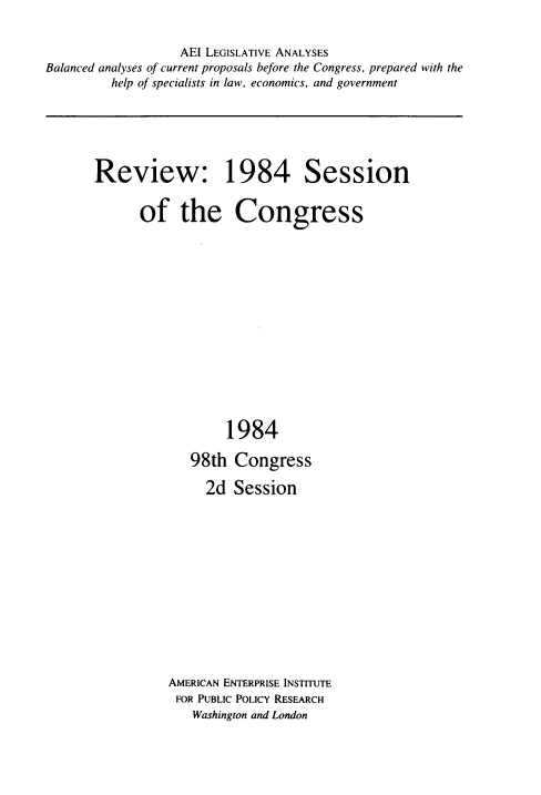 handle is hein.amenin/rvntef0001 and id is 1 raw text is: 


                   AEI LEGISLATIVE ANALYSES
Balanced analyses of current proposals before the Congress, prepared with the
         help of specialists in law, economics, and government


Review: 1984 Session


      of the Congress















                  1984

             98th  Congress

               2d  Session













          AMERICAN ENTERPRISE INSTITUTE
          FOR PUBLIC POLICY RESEARCH
              Washington and London


