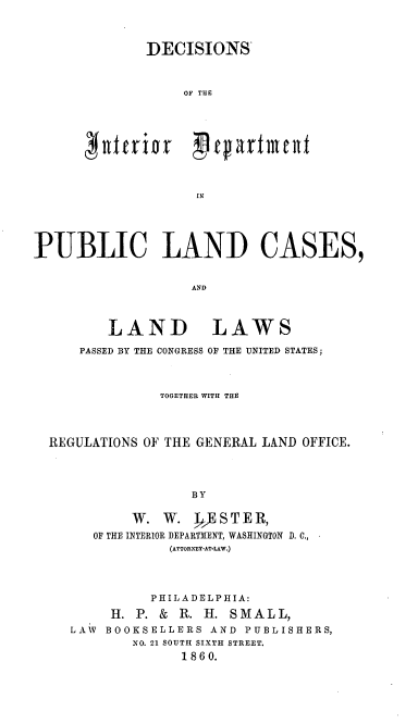 handle is hein.amindian/didpl0001 and id is 1 raw text is: DECISIONS'
OF THE
~ wteri p crtne
IN

PUBLIC LAND CASES,
AND

LAND

LAWS

PASSED BY THE CONGRESS OF THE UNITED STATES;
TOGETHER WITH THE
REGULATIONS OF THE GENERAL LAND OFFICE.
BY
W. W. RESTER,
OF THE INTERIOR DEPARTMENT, WASHINGTON D. C.,
(ATTORN-EY-AT-LAW.)

PHILADELPHIA:
11. P. & R. H. SMAL L,
LAW BOOKSELLERS AND PUBLISHERS,
NO. 21 SOUTH SIXTH STREET.
1860.


