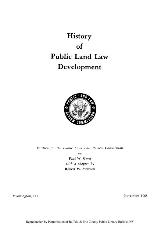 handle is hein.amindian/pulldept0001 and id is 1 raw text is: History
of
Public Land Law
Development

Written for the Public Land Law Review Commission
by
Paul W. Gates
with a chapter by
Robert W. Swenson

Washington, D.C.

November 1968

Reproduction by Permmission of Buffalo & Erie County Public Library Buffalo, NY


