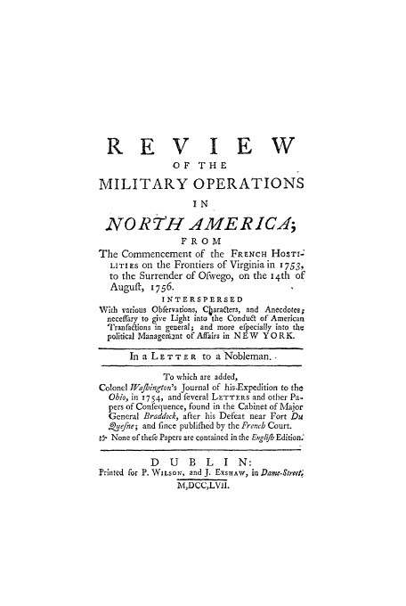handle is hein.amindian/rmilnafco0001 and id is 1 raw text is: REV IEW
OF THE
MILITARY OPERATIONS
IN
NO Rr H AME R IC;
FROM
The Commencement of the FRENCH Ho TI-
LITI ES on the Frontiers of Virginia in 1753,
to the Surrender of Ofwvego, on the 14th of
Auguft, 1756.
INTERSPERSED
With various Obfervations, Cbara~ters, and Anecdotes;
neceffary to give Light into the Condua of American
TranfaCtions in general; and more efpecially into the
political Managennt of Affairs in N E W Y O R K.
In a L E T TE R to a Nobleman.
To which are added,
Colonel Wjafington's Journal of his.Expedition to the
Ohio, in 1754, and feveral LETTFs and other Pa-
pers of Confequence, found in the Cabinet of Major
General Braddock, after his Defeat near Fort Du
Ritefne; and fince publifhed by the French Court.
t_  None of thefe Papers are contained in the Englifb Edition.
D   U    B  L    I  N:
Prilted for P. WILSO N, and J. ExsHAw, in Dame.Street;
NM,DCC,LVII.


