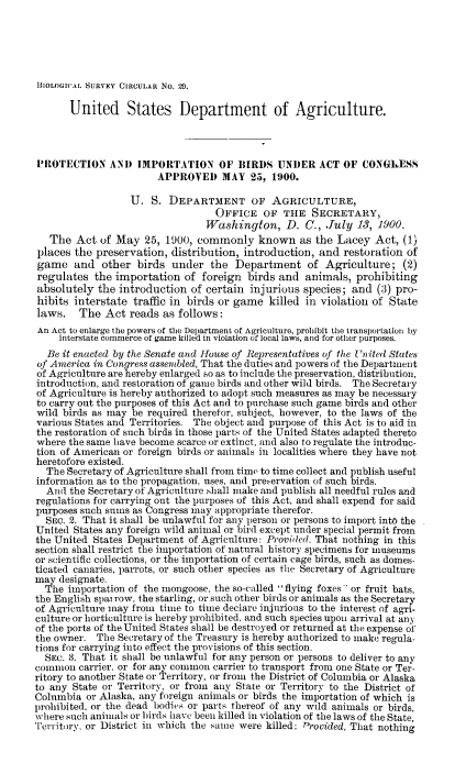 handle is hein.animal/pibac0001 and id is 1 raw text is: ]BIOLOGICA, SURVEY CIRCULAR No. 14.
United States Department of Agriculture.
PROTECTION ANA) IMPORTATION OF BIRDS UNDER ACT OF CONGLESS
APPROVED MAY 25, 1900.
U. S. DEPARTMENT OF AGRICULTURE,
OFFICE OF THE SECRETARY,
Washington, D. C., July 13, 1900.
The Act of May 25, 1900, commonly known as the Lacey Act, (1)
places the preservation, distribution, introduction, and restoration of
game and other birds under the Department of Agriculture; (2)
regulates the importation of foreign birds and animals, prohibiting
absolutely the introduction of certain injurious species; and (3) pro-
hibits interstate traffic in birds or game killed in violation of State
laws. The Act reads as follows:
An Act to enlarge tie powers of the Department of Agriculture, prohibit the transportation by
interstate commerce of game killed in violation of local laws, and for other purposes.
Be it enacted by the Senate and house of Representatives of the United States
of America in Congress assembled, That the duties and powers of the Department
of Agriculture are hereby enlarged so as to include the preservation, distribution,
introduction, and restoration of game birds and other wild birds. The Secretary
of Agriculture is hereby authorized to adopt such measures as may be necessary
to carry out the purposes of this Act and to purchase such game birds and other
wild birds as may be required therefor, subject, however, to the laws of the
various States and Territories. The object and purpose of this Act is to aid in
the restoration of such birds in those parts of the United States adapted thereto
where the same have become scarce or extinct, and also to regulate the introduc-
tion of American or foreign birds or animals in localities where they have not
heretofore existed.
The Secretary of Agriculture shall from time to time collect and publish useful
information as to the propagation, uses, and pre,-ervation of such birds.
And the Secretary of Agriculture shall make and publish all needful rules and
regulations for carrying out the purposes of this Act, and shall expend for said
purposes such sums as Congress may appropriate therefor.
SEC. 2. That it shall be unlawful for any )erson or persons to import into the
United States any foreign wild animal or bird except under special permit from
the United States Department of Agriculture: Provided. That nothing in this
section shall restrict the importation of natural history specimens for museums
or scientific collections, or the importation of certain cage birds, such as domes-
ticated canaries, parrots, or such other species as the Secretary of Agriculture
may designate.
The importation of the mongoose, the so-called flying foxes or fruit bats,
the English spai row, the starling, or such other birds or animals as the Secretary
of Agriculture may from time to time declare injurious to the interest of agri-
culture or horticulture is hereby prohibited, and such species upon arrival at any
of the ports of the United States shall be destroyed or returned at the expense of
the owner. The Secretary of the Treasury is hereby authorized to make regula-
tions for carrying into effect the provisions of this section.
SEC. 3. That it shall be unlawful for any person or persons to deliver to any
common carrier, or for any common carrier to transport from one State or Ter-
ritory to another State or Territory, or from the District of Columbia or Alaska
to any State or Territory, or from any State or Territory to the District of
Columbia or Alaska, any foreign animals or birds the importation of which is
prohibited, or the dead bodies or parts thereof of any wild animals or birds,
where such animals or birds have been killed in violation of the laws of the State,
Territory, or District in which the same were killed: Provided, That nothing


