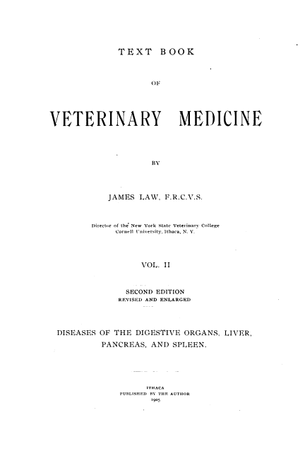 handle is hein.animal/txbvtm0002 and id is 1 raw text is: 







               TEXT BOOK




                      OF






VETERINARY MEDICINE





                      BY


    JAMES LAW, F.R.C.V.S.



Director of tlie New York State Veterinary College
     Cornell University, Ithaca, N. V.





           VOL. II



        SECOND EDITION
      REVISED AND ENLARGED


DISEASES OF THE DIGESTIVE ORGANS, LIVER,

          PANCREAS, AND SPLEEN.






                    ITHACA
              PUBLISHED BY THE AUTHOR
                     1905


