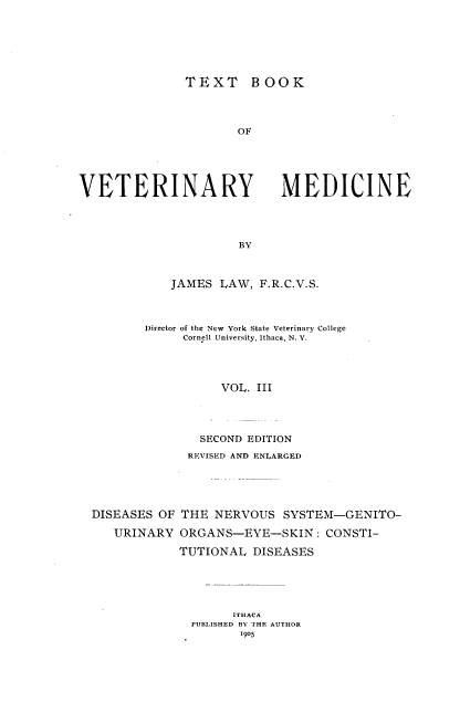 handle is hein.animal/txbvtm0003 and id is 1 raw text is: 





               TEXT BOOK



                      OF




VETERINARY MEDICINE



                      BY


    JAMES LAW, F.R.C.V.S.



Director of the New York State Veterinary College
     Cornell University, Ithaca, N. Y.



          VOL. III



        SECOND EDITION
      REVISED AND ENLARGED


DISEASES OF

   URINARY


THE NERVOUS SYSTEM-GENITO-
ORGANS-EYE-SKIN: CONSTI-
TUTIONAL DISEASES


      ITHACA
PUBLISHED BY THE AUTHOR
       1905


