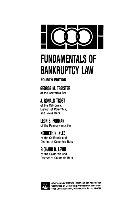 handle is hein.bank/fdmbl0001 and id is 1 raw text is: IciD
FUNDAMENTALS OF
BANKRUPTCY LAW
FOURTH EDITION
GEORGE M. TREISTER
of the California Bar
J. RONALD TROST
of the California,
District of Columbia,
and Texas Bars
LEON S. FORMAN
of the Pennsylvania Bar
KENNETH N. KLEE
of the California and
District of Columbia Bars
RICHARD B. LEVIN
of the California and
District of Columbia Bars
American Law Institute- American Bar Association
SCommittee on Continuing Professional Education
4025 Chestnut Street, Philadelphia, PA 19104-3099


