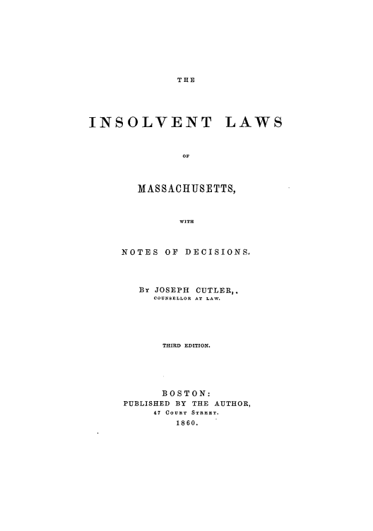 handle is hein.bank/imadec0001 and id is 1 raw text is: THE

INSOLVENT LAWS
OF
MASSACHUSETTS,
WITH

NOTES OF DECISIONS,
By JOSEPH CUTLER,.
COUNSELLOR AT LAW.
THIRD EDITION.
BOSTON:
PUBLISHED BY THE AUTHOR,
47 COURT STREET.
1860.


