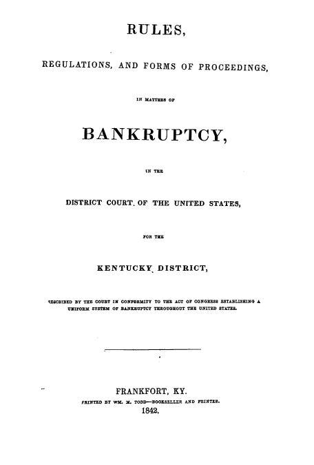handle is hein.bank/ruregken0001 and id is 1 raw text is: RULES,
REGULATIONS, AND FORMS OF PROCEEDINGS,
IN MATTERS OF
BANKRUPTCY,
IN THE
DISTRICT COURT. OF THE UNITED STATES,
FOR TIE
KENTUCKY DISTRICT,
REsCRIBED BY THE COURT IN CONFORMITY TO THE ACT OF CONGRESS ESTABLISHING A
UNIFORM SYSTEM OF BANKRUPTCY THROUGHOUT THE UNITED STATES.
FRANKFORT, KY.
PRINTED BY WM. M. TODD-BOOKSELLER AND PRINTER.
1842.


