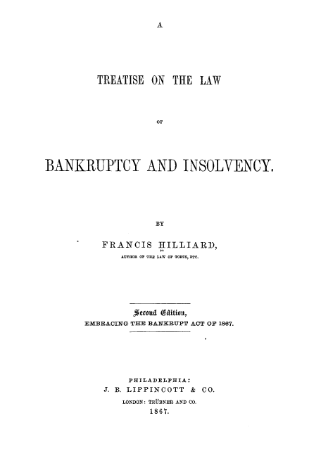 handle is hein.bank/tbainol0001 and id is 1 raw text is: A

TREATISE ON THE LAW
OP
BANKRUPTCY AND INSOLVENCY.
BY

FRANCIS HILLIARD,
AUTHOR OF THE LAW OF TORTS, ETC.
Jfru ($4ttion,
EMBRACING THE BANKRUPT ACT OF 1867.
PHILADELPHIA:
J. B. LIPPINCOTT & CO.
LONDON: TRUBNER AND CO.
1867.


