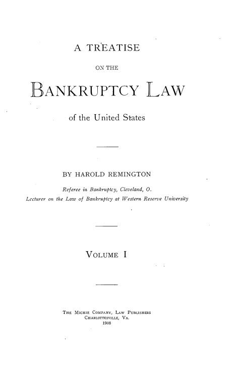 handle is hein.bank/tbanklus0001 and id is 1 raw text is: 






             A TREATISE


                   ON THE



 BANKRUPTCY LAW



            of the United States








          BY HAROLD REMINGTON

          Referee in, Bankruptcy, Cleveland, 0.
Lecturer on the Law of Bankruptcy at Western Reserve University








                VOLUME I








          TH4 Micutr COMPANY, LAW PUBLISHERS
                CHARLOTTESVILLE, VA.
                     1908


