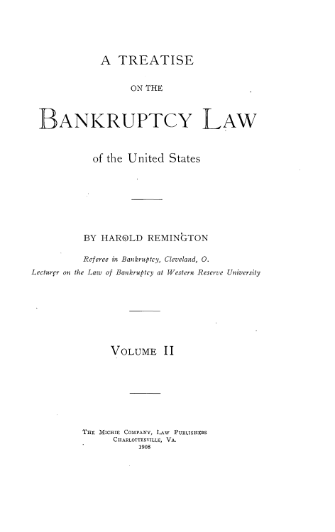 handle is hein.bank/tbanklus0002 and id is 1 raw text is: 





             A TREATISE


                   ON THE



 BANKRUPTCY LAW



            of the United States








          BY HAROLD REMINGTON

          Referee in Bankruptcy, Cleveland, 0.
Lecturer on the Law of Bankruptcy at Western Reserve University








               VOLUME II








          TIE MICHIE COMPANY, LAW PUBLISHERS
                CHARLOTTESVILLE, VA.
                     1908


