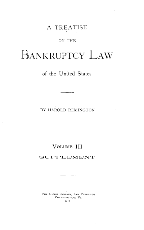 handle is hein.bank/tbanklus0003 and id is 1 raw text is: 




A TREATISE


             ON THE



BANKRUPTCY LAW



       of the United States







       BY HAROLD REMINGTON








           VOLUME III

      FSU     LEMENT







      TnE MJiCHIE COMP'ANY, LAW PUBLISHERS
            CHARLOTTESVILLE, VA.
               13io


