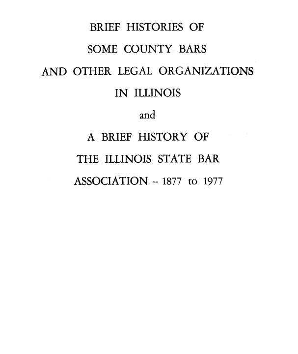 handle is hein.barjournals/bfhscbrs0001 and id is 1 raw text is: BRIEF HISTORIES OF
SOME COUNTY BARS
AND OTHER LEGAL ORGANIZATIONS
IN ILLINOIS
and
A BRIEF HISTORY OF
THE ILLINOIS STATE BAR
ASSOCIATION -- 1877 to 1977


