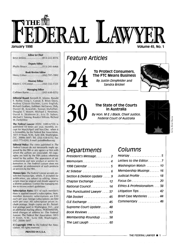 handle is hein.barjournals/fedlwr0045 and id is 1 raw text is: IqTHE
FEDE-RAxL LAWYER
January 1998             Volume 45, No. 1

Feature Articles

24

30

To Protect Consumers,
The FTC Means Business
By Justin Dingfelder and
Sandra Brickel

The State of the Courts
in Australia
By Hon. M E J Black, Chief Justice,
Federal Court of Australia

Departments
President's Message ......... 2
Memoriam  ................. 4
1998 Calendar .............. 5
At Sidebar  ................. 6
Section & Division Update ..... 9
Chapter Exchange ......... 12
National Council ........... 14
The Punctuated Lawyer .... 37
FBA Docket ............... 45
CLE Exchange ............. 45
Supreme Court Update ..... 48
Book Reviews ............. 52
Membership Roundup ..... 58
The Last Laugh ............ 60

Columns
Hearsay  ................... 5
Letters to the Editor ........ 7
Washington Watch ........ 10
Membership Musings ...... 16
Judicial Profile ............ 18
Focus On  ................. 20
Ethics & Professionalism .... 38
Litigation  Tips ............. 42
Brief Case Mysteries ....... 44
Commentary ............. 46

THE FEDERAL LAWYER E 1 -

kl-vbihl .'I


