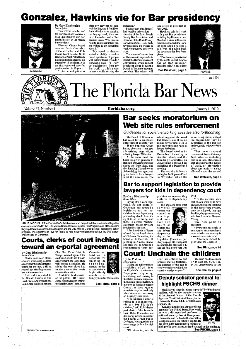 handle is hein.barjournals/flabn0037 and id is 1 raw text is: 




Gonzalez, Hawkins vie for Bar presidency


By Gary Blankenship
Senior Fditor
  Two veteran members of
the Bar Board of Governors
have qualified -to run for
president-elect in the March
Bar elections.
   Eleventh Circuit board
member Ervin Gonzalez
of Coral Gables and 15th
Circuit board member Scott
Hawkins of West Palm Beach
filedqualifying papers by the
December 15 deadline. It is
the first contested race for
president-elect in 10 years.
   I feel an obligation to


offer my services to help
lead the Bar, and I feel if we
don't all take turns carrying
the hegvy-load, then we
fail, Gonzalez said of his
decision to run. You have no
right to complain unless you
are willing to do something
about it.
   My record has demon-
strated an ability to reach a
broad spectrum of people
with different backgrounds,
Hawkins said. I truly
get satisfaction from my
Bar work.... It's a way
to serve while serving the


profession.
   Both are past presidents of
their local bar associations--
Hawkins of the Palm Beach
County Bar Association and
Gonzalez of the Dade County
Bar Association - and both
have extensive experience in
legal, community, and civic
work.
   The winner of the election
will be sworn in as president-
elect at the Bar's JuneAnnual
Convention, when current
President-elect Mayanne
Downs of Orlando becomes
president. The winner will


take office as Oresident in
June 2011.
   Hawkins said his work
with past Bar'presidents
including Ray Ferrero, Jr., and
Marshall Criser influenced
his decision to seek the Bar's
top spot, adding he sees it
as a way of paying back
the opportunities he's been
given.
   I've been very motivated
by the noble impact they've
had on Bar service,
Hawkins said. It has led me
See President, page 5


                                                                                                           est. 1974



The Florda Bar News


m


Volume 37, Number 1                                             floridabar.org                                                      January 1, 2010


                                                                            Bar seeks moratorium on

                                                                            Web site rules enforcement,

                                                                            Guidelines for social networking sites are also forthcoming


JAMIE LeDOUX of The Florida Bar's Tallahassee staff helps load the hundreds of toys Bar
employees donated to the U.S. Marine Corps Reserve Toys for Tots Program, one of the nation's
flagship Christmas charitable endeavors and the U.S. Marine Corps' premier community action
program. The objective of Toys for Tots is to help needy children throughout the U.S. experi-
ence the joy of Christmas.

Courts, clerks of court inching

toward an e-portal agreement


By Gary Blankenship
Senior Editor
   Florida courts and clerks
of courts are moving closer to
an agreement over an Internet
portal for the new e-filing
systen, but a final agreement
has not been reached.
   Both sides reported to
the Senate Criminal and
Civil Justice Appropriations
Committee in December and


Chair Sen. Victor Crist, R-
Tampa, warned again if the
clerks and courts can't reach
an agreement, the Legislature
will impose a solution. He
added the two sides had
another three to four weeks
to settle the matter.
   Aside from the discussion
of the portal, 11lth Circuit
Judge Judith Kreeger, chair of
the Florida Courts Technology


Commission,
laid  out a
schedule for
finishing the
technical
aspects needed
to complete the
legislatively
mandated e-      cRIsT
filing system for state courts.

     See Portal, page 6


   The Board of Governors
has voted for a six-month
enforcement moratorium
- if the Supreme Court
has no objection - on new
advertising regulations
affecting lawyer' Web sites.
   At the same time, the
board has given guidance to
Bar staff answering inquiries
about the Web sites, and
the Standing Committee on
Advertisiipg has approved
guidelines to help lawyers
meet the new rules. The


advertising panel also voted
that lawyers' use of online
social networking sites is
subject to the same rules as
lawyer Web sites.
   The board acted at its
December 11 meeting in
Amelia Island, and the
Standing Committee on
Advertising approved its
guidelines at a December 8
meeting.
   The activity follows a
ruling by the Supreme Court
in November that all Bar


advertising rules, except
the requirement they be
submitted to the Bar for
review, apply to lawyer Web
sites.
   That means several
common attributes ofatomey
Web sites - including
testimonials, statements
that characterize the quality
of work, or information
about past results - are not
allowed under the revised

   See Web site, page 9


Bar to support legislation to provide

lawyers for kids in dependency court


By Gary Blankenship
Senior Editor
   Saying it's a core legal
value, the Bar Board of
Governors has adopted a
legislative position that
children in any dependency
proceeding should have the
right to an attorney, and
those in certain critical
categories should have one
provided by the state.
   After hundreds of hours
of work by the Legal Needs
of Children Committee, the
board, at its December 11
meeting in Amelia Island,
adopted the committee's
recommended three-part

Court: Ur


By Jan Pudlow
Senior Editor
   Calling the indiscriminate
shackling of children
in Florida's courtrooms
repugnant, degrading,
humiliating, and contrary to
the stated primary purpose of
the juvenile justice system, a
majority of Florida Supreme
Court justices agreed
restraints may be used only
when'determined necessary
on a case-by-case basis.
   The Supreme Court's
ruling is a monumental
victory for Florida's
children, said Rob Mason,
past chair of the Juvenile
Court Rules Committee and
director of juvenile court for
the Fourih Circuit Public
Defender. He argued for the
rule change before the high
court.
   Children in juvenile


position on representing
children in dependency
cases.
   The approval came after


several
contentious
committee
meetings,
and more
than two
hours of
testimony
and debate
the previous
day at the


DINER


Legislation Committee (see
story on page 11I). That panel
recommended approval 5-1,


42-3.
   It's the statistical data
that shows when kids have
lawyers, they spend less time
in the foster care system,
they get adopted, they get
families, they get treatments,
said board member Gwynne
Young.
   The new position
provides:
   - Every child has a right to
an attorney in a dependency
case, whether the attorney is
a volunteer or state paid.
   - Attorneys should be
provided for children -


   and the final board vote was  See Kids, page 10

nchain the children


court are entitled to due
process and fair treatment,
and adoption of this rule is
clearly consistent with those
constitutional principles.


   The court ruled December
17 in case No. SC09-141,
In Re: Amendments to the

    See Chains, page 8


Deputy solicitor general to

 highlight FSCHS dinner
   Neal Katyal, tabbed a rising superstar by Washington
insiders, will be the keynote speaker
at the Annual Dinner of the Florida
Supreme Court Historical Society at the
University Center Club in Tallahassee
January 28.
   Katyal is the principal deputy solicitor
general of the United States. Previously
he was a distinguished professor of
national security law at Georgetown'
University, and he has held several key
legal positions in the nation's capital. He
has been at the forefront of a number of  KATYAL
high profile court cases, as lead counsel in the challenge
                            See FSCHS,,page 5


GONZALEZ


UUdVUNV.Lti UUtfLUtijtd


