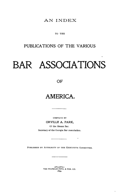 handle is hein.barjournals/ipvbaa0001 and id is 1 raw text is: 







AN INDEX


                     TO THE




     PUBLICATIONS OF THE VARIOUS








BAR ASSOCIATIONS





                      OF






                AMERICA.


             COMPILFD BY

         ORVILLE A. PARK,
           Of the Macon Bar.
     Secretary of the Georgia Bar Association.






PUBLISHED BY AUTHORITY OF THE EXECUTIVE COMMITTEE.







             ATLANTA:
        THE FRANKLIN PRTG. & PUB. CO.
               1899.


