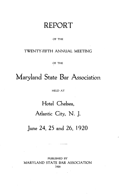 handle is hein.barjournals/mdsba0025 and id is 1 raw text is: REPORT
OF THE
TWENTY-FIFTH ANNUAL MEETING
OF THE

Maryland State Bar

Association

HELD AT
Hotel Chelsea,

Atlantic City, N. J.

June 24, 25 and 26,

1920

PUBLISHED BY
MARYLAND STATE BAR ASSOCIATION
1920


