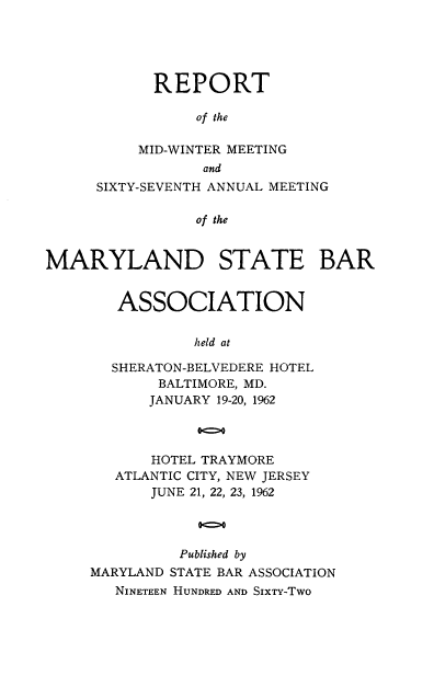 handle is hein.barjournals/mdsba0067 and id is 1 raw text is: REPORT
of the
MID-WINTER MEETING
and
SIXTY-SEVENTH ANNUAL MEETING
of the
MARYLAND STATE BAR

ASSOCIATION
held at
SHERATON-BELVEDERE HOTEL
BALTIMORE, MD.
JANUARY 19-20, 1962
00>0
HOTEL TRAYMORE
ATLANTIC CITY, NEW JERSEY
JUNE 21, 22, 23, 1962
o0
Published by
MARYLAND STATE BAR ASSOCIATION
NINETEEN HUNDRED AND SIXTY-TWO


