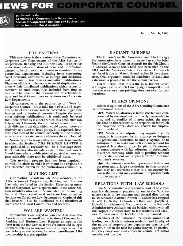 handle is hein.barjournals/nwsccptc1963 and id is 1 raw text is: No. 1, March, 1963

THE BAPTISM!
This newsletter is the creation of the Committee on
Corporate Law Departments of the ABA Section of
Corporation, Banking and Business Law. Its objective
is the timely dissemination of news and information
deemed to be of particular interest to members of cor-
porate law departments, including items concerning
court decisions, administrative rulings and decisions,
and contents of law reviews and other publications.
Vigorous efforts will be made to avoid duplication of
other widely distributed publications which report or
comment on such items. Also included from time to
time will be news of the organization or activities of
state and local Committees or Sections on Corporate
Law Departments.
All concerned with the publication of News for
Corporate Counsel trust that their efforts and eager-
ness to be of real service will be received with genuine
interest and professional curiosity. Despite the many
other existing publications it is confidently believed
that there presently is a need which this newsletter can
help satisfy. Obviously, the content necessarily must be
a bit different from that which would appeal more ex-
clusively to a state or local group. It is expected, how-
ever, that most of the content generally will be of inter-
est to most corporate lawyers wherever they are located.
Normally publication will occur quarterly in months
in which the Section's THE BUSINESS LAWYER is
not published. It regularly will be a four-page news-
letter, but may also include a one or two page insert.
Should immediate publication of particular news ap-
pear advisable there may be additional issues.
This newborn progeny has now been baptized-
on with the efforts to make it grow and be a responsible
and respected citizen in the publications community.
MAILING LIST
Our mailing list will include those members of the
ABA Section of Corporation, Banking and Business
Law who are listed in the Section Directory as mem-
bers of Corporate Law Departments; those other Sec-
tion members who ask to be included on the mailing
list; and Chairmen of local and state Committees or
Sections on Corporate Law Departments. Copies of this
first issue will also be distributed to all members of
such state and local Committees and Sections.
YOU ARE WANTED!
Nonmembers are urged to join the American Bar
Association and to enroll in the Section of Corporation,
Banking and Business Law. Request an application
form from the Bar Center. If you are interested in legal
problems relating to corporations, it is imperative that
you belong to the Section, for which enrollment ABA
membership is a prerequisite.

RADIANT BURNERS
The Illinois State Bar Association and The Chicago
Bar Association have joined in an amicus curiae brief
filed in the Circuit Court of Appeals for the 7th Circuit
in Chicago. Amicus briefs have also been filed by the
ABA and the American Patent Law Ass'n. The appel-
lees' brief is due on March 18 and replies 15 days there-
after. Oral argument could be scheduled in May and
a decision is possible before the summer recess.
You will recall that this is the U. S. District Court
(Chicago) case in which Chief Judge Campbell ruled
that the attorney-client privilege does not exist for cor-
porations.
ETHICS OPINIONS
Informal opinions of the ABA Standing Committee
on Professional Ethics:
476. Where an attorney is freely selected and com-
pensated by the employee, is directly responsible to
him, and no conflict of interest exists, the mere
fact that he also represents the corporation for which
the employee works does not render his employ-
ment unethical.
523. While a lay adjuster may negotiate settle-
ments, it is improper for an attorney to delegate
his professional discretion to such a layman, or to
authorize him to make final settlements without his
approval. It is also improper for plaintiff's attorney
to communicate with lay adjusters of defendant's
insurance company while suit is pending without
the specific consent and approval of the insurance
company's attorney.
564. An attorney who has represented both a cor-
poration and a large stockholder in that corpora-
tion may not represent either in a controversy be-
tween the two, but may continue to represent both
in other matters.
RELATIONS WITH LAW SCHOOLS
This Subcommittee is preparing a booklet on corpo-
rate law department practice for use in the Subcom-
mittee's talks to law students and general distribution
to law schools. Chairman Abram T. Collier has assigned
Russell G. Saxby, Columbus, Ohio, and Joseph A.
Howell, Jr., Richmond, Va., to work with the Section's
Administrative Assistant on the booklet, which will tell
the corporate counsel story to law students and facul-
ties. Publication of the booklet by fall is planned.
Members of the Subcommittee speak annually at
leading law schools to inform students, and faculty, of
the nature of corporate law department practice and
opportunities in the field for young lawyers. In particu-
lar, they emphasize that corporate counsel are active
members of the Bar.



